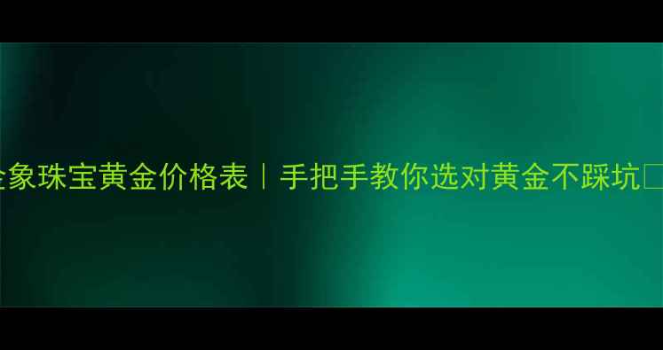 金象珠宝黄金价格表手把手教你选对黄金不踩坑