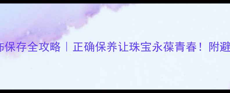 金银首饰保存全攻略正确保养让珠宝永葆青春附避坑指南