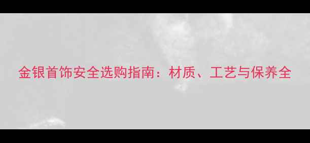 金银首饰安全选购指南材质工艺与保养全