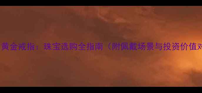 钻戒vs黄金戒指珠宝选购全指南附佩戴场景与投资价值对比