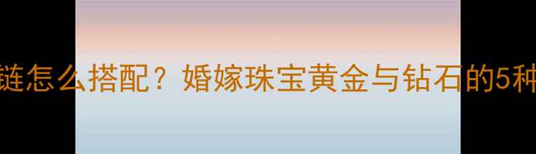 钻戒和黄金手链怎么搭配婚嫁珠宝黄金与钻石的5种绝美组合方案