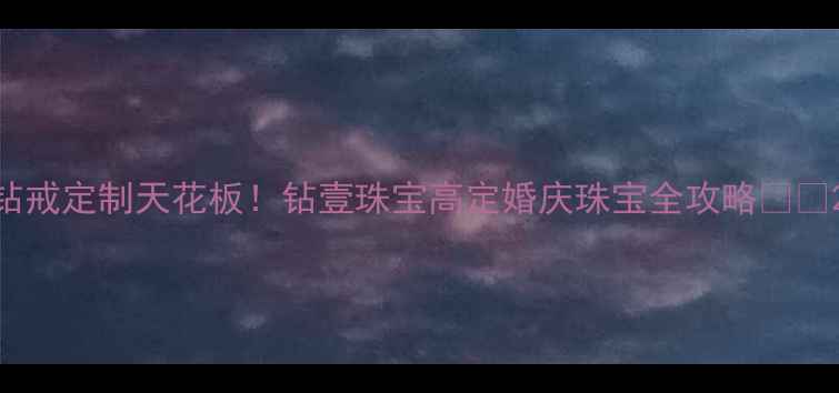 钻戒定制天花板钻壹珠宝高定婚庆珠宝全攻略