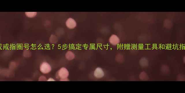 钻戒戒指圈号怎么选5步搞定专属尺寸附赠测量工具和避坑指南