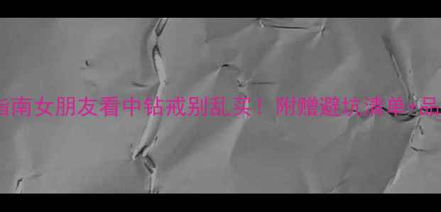 钻戒推荐指南女朋友看中钻戒别乱买附赠避坑清单品牌对比表