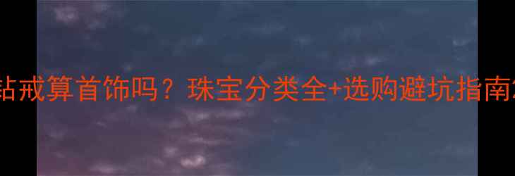 图片 钻戒算首饰吗？珠宝分类全+选购避坑指南2