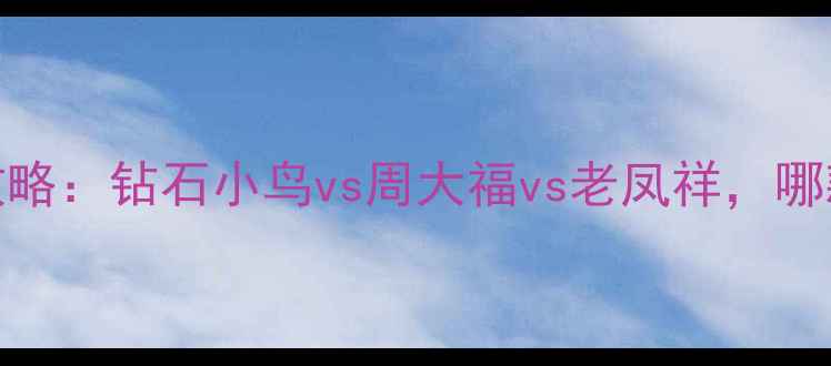 钻戒选购全攻略钻石小鸟vs周大福vs老凤祥哪款最值得