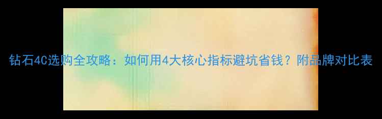 图片 钻石4C选购全攻略：如何用4大核心指标避坑省钱？附品牌对比表