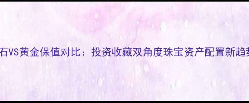 钻石VS黄金保值对比投资收藏双角度珠宝资产配置新趋势
