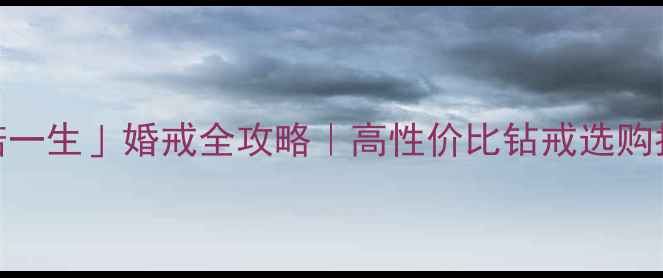 钻石世家承诺一生婚戒全攻略高性价比钻戒选购指南保值秘籍