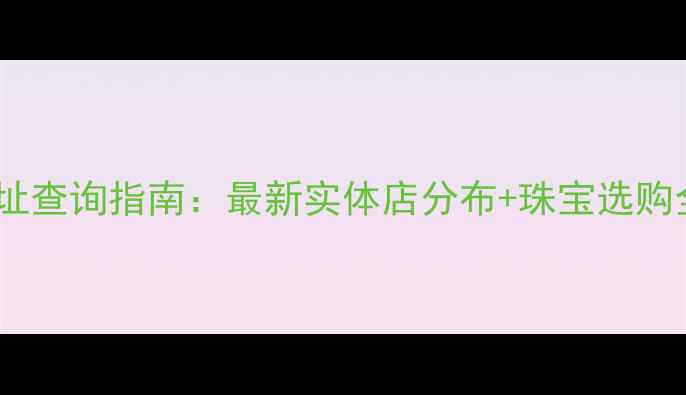 图片 钻石世家全国门店地址查询指南：最新实体店分布+珠宝选购全攻略（官方信息）2