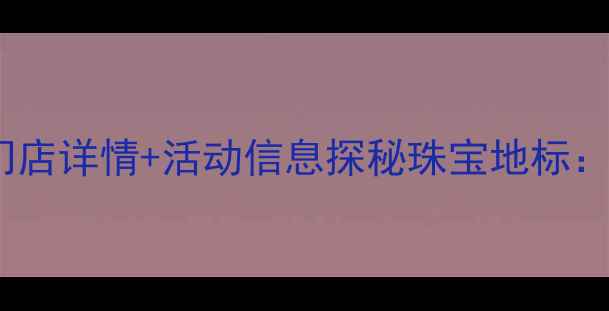 钻石世家总店地址北京门店详情活动信息探秘珠宝地标钻石世家北京总店全攻略