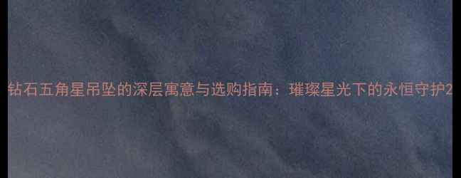 图片 钻石五角星吊坠的深层寓意与选购指南：璀璨星光下的永恒守护2