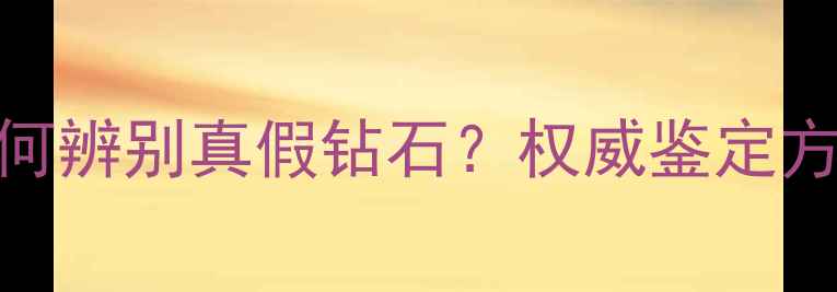 钻石产地如何辨别真假钻石权威鉴定方法与避坑指南