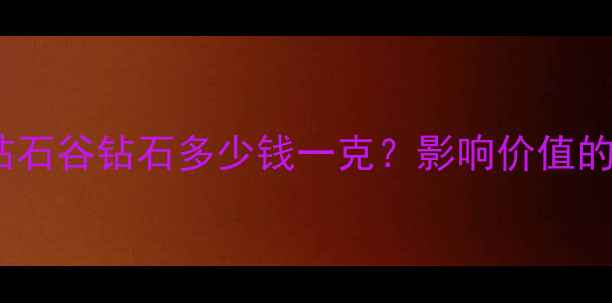钻石价格全钻石谷钻石多少钱一克影响价值的五大核心因素