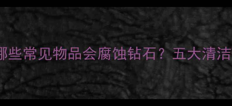 钻石保养指南哪些常见物品会腐蚀钻石五大清洁禁忌你需要知道