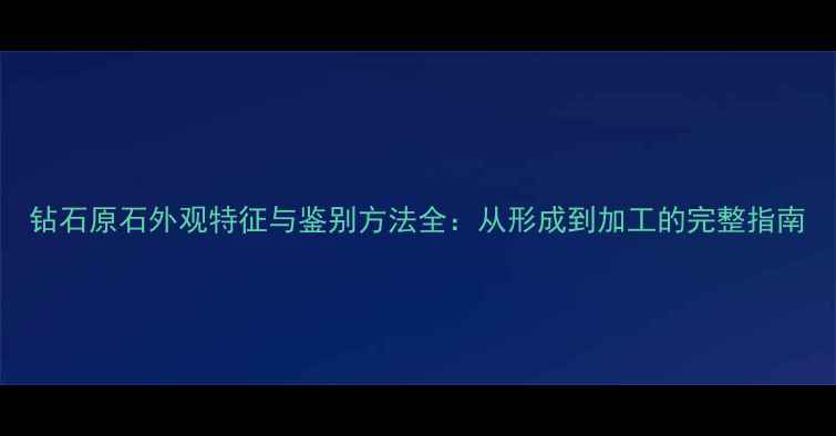 钻石原石外观特征与鉴别方法全从形成到加工的完整指南