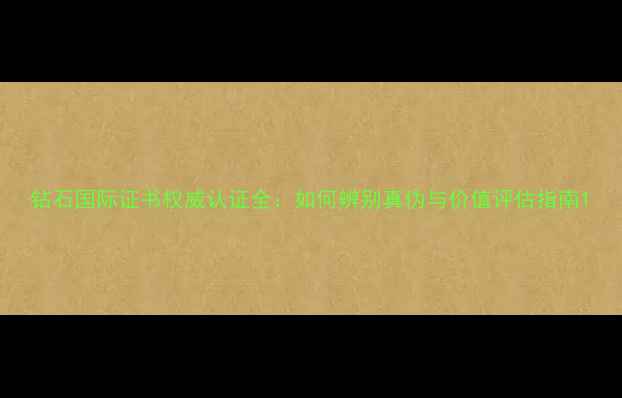 钻石国际证书权威认证全如何辨别真伪与价值评估指南