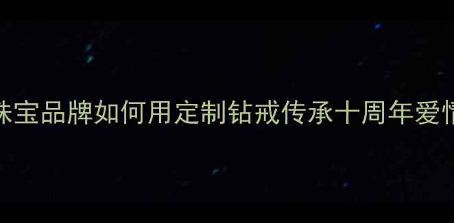 图片 钻石婚礼物推荐：珠宝品牌如何用定制钻戒传承十周年爱情记忆？附热门款式