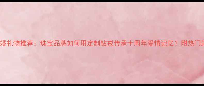 钻石婚礼物推荐珠宝品牌如何用定制钻戒传承十周年爱情记忆附热门款式