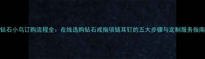 钻石小鸟订购流程全在线选购钻石戒指项链耳钉的五大步骤与定制服务指南