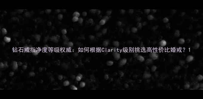 图片 钻石戒指净度等级权威：如何根据Clarity级别挑选高性价比婚戒？1