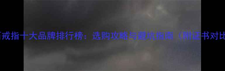 钻石戒指十大品牌排行榜选购攻略与避坑指南附证书对比