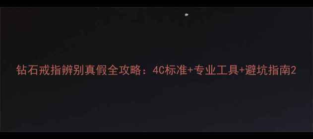 钻石戒指辨别真假全攻略4C标准专业工具避坑指南