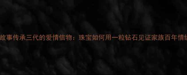 钻石故事传承三代的爱情信物珠宝如何用一粒钻石见证家族百年情缘