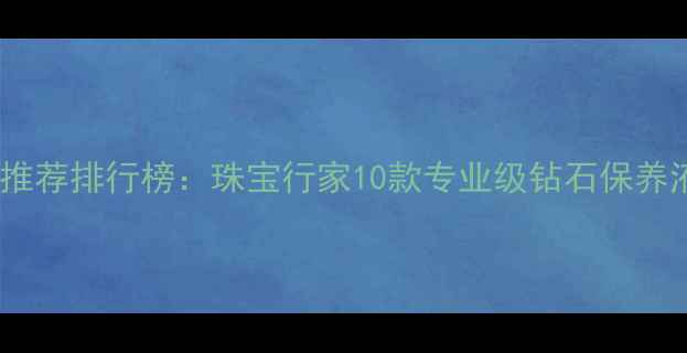 钻石清洁液推荐排行榜珠宝行家10款专业级钻石保养液使用指南