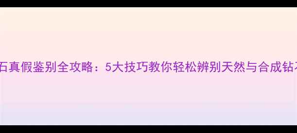 钻石真假鉴别全攻略5大技巧教你轻松辨别天然与合成钻石