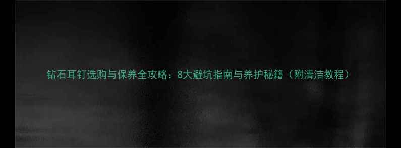 钻石耳钉选购与保养全攻略8大避坑指南与养护秘籍附清洁教程