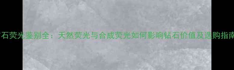 钻石荧光鉴别全天然荧光与合成荧光如何影响钻石价值及选购指南