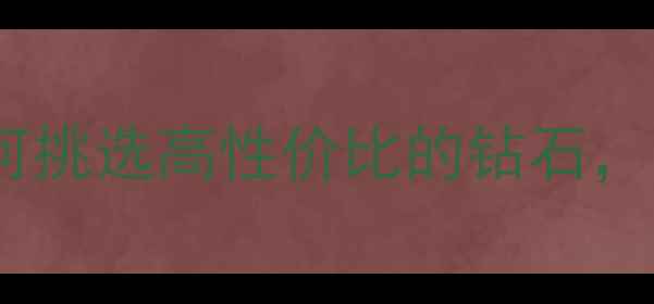 钻石选购全攻略如何挑选高性价比的钻石附国内十大品牌推荐