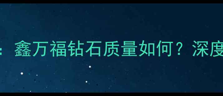 图片 钻石选购避坑指南：鑫万福钻石质量如何？深度性价比与品牌口碑