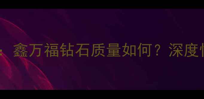 图片 钻石选购避坑指南：鑫万福钻石质量如何？深度性价比与品牌口碑1