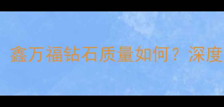 钻石选购避坑指南鑫万福钻石质量如何深度性价比与品牌口碑