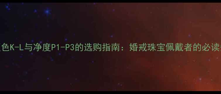 图片 钻石颜色K-L与净度P1-P3的选购指南：婚戒珠宝佩戴者的必读知识库