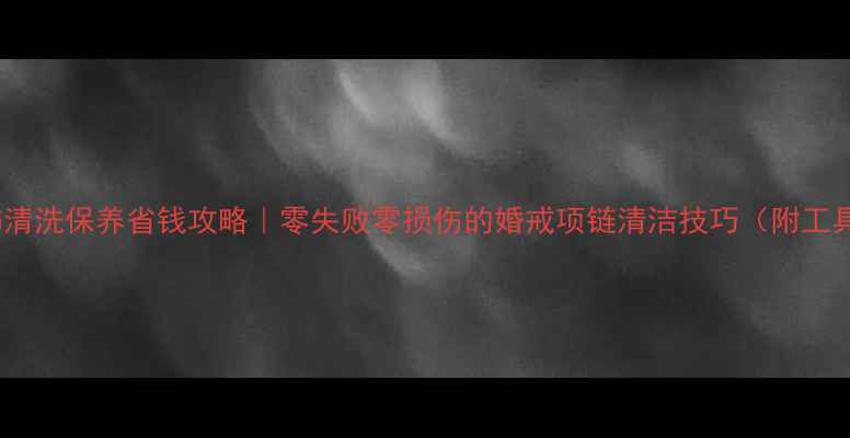 钻石首饰清洗保养省钱攻略零失败零损伤的婚戒项链清洁技巧附工具清单