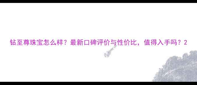 钻至尊珠宝怎么样最新口碑评价与性价比值得入手吗