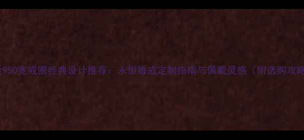 铂金950宽戒圈经典设计推荐永恒婚戒定制指南与佩戴灵感附选购攻略