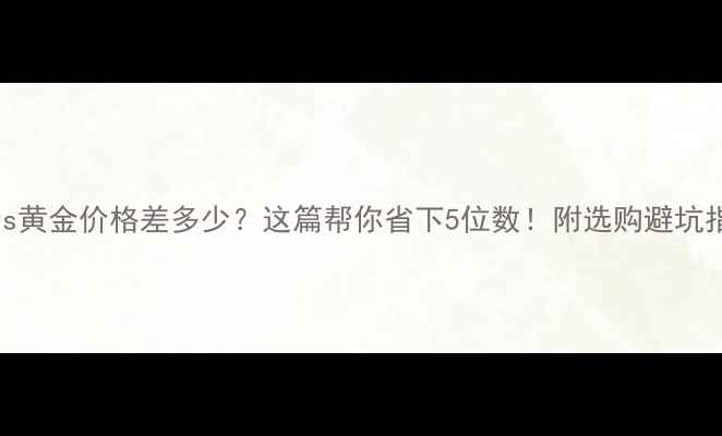 铂金vs黄金价格差多少这篇帮你省下5位数附选购避坑指南