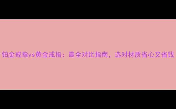 图片 铂金戒指vs黄金戒指：最全对比指南，选对材质省心又省钱