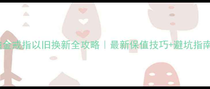 铂金戒指以旧换新全攻略最新保值技巧避坑指南