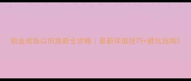图片 铂金戒指以旧换新全攻略｜最新保值技巧+避坑指南2