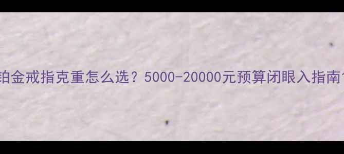 铂金戒指克重怎么选5000-20000元预算闭眼入指南