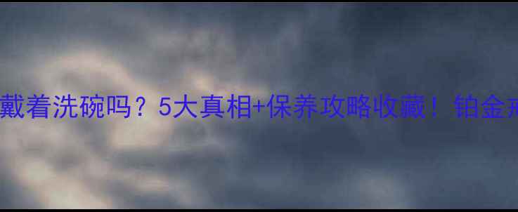 图片 铂金戒指真的可以戴着洗碗吗？5大真相+保养攻略收藏！铂金戒指保养珠宝科普1