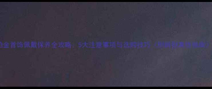 图片 铂金首饰佩戴保养全攻略：5大注意事项与选购技巧（附辨别真伪指南）1