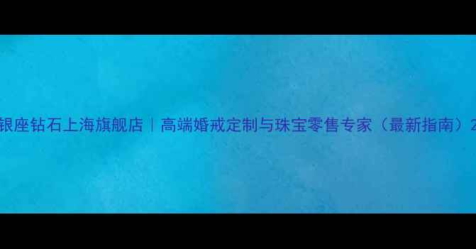 银座钻石上海旗舰店高端婚戒定制与珠宝零售专家最新指南
