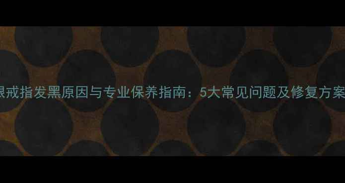 银戒指发黑原因与专业保养指南5大常见问题及修复方案