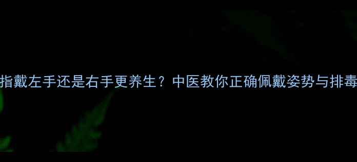 图片 银戒指戴左手还是右手更养生？中医教你正确佩戴姿势与排毒功效